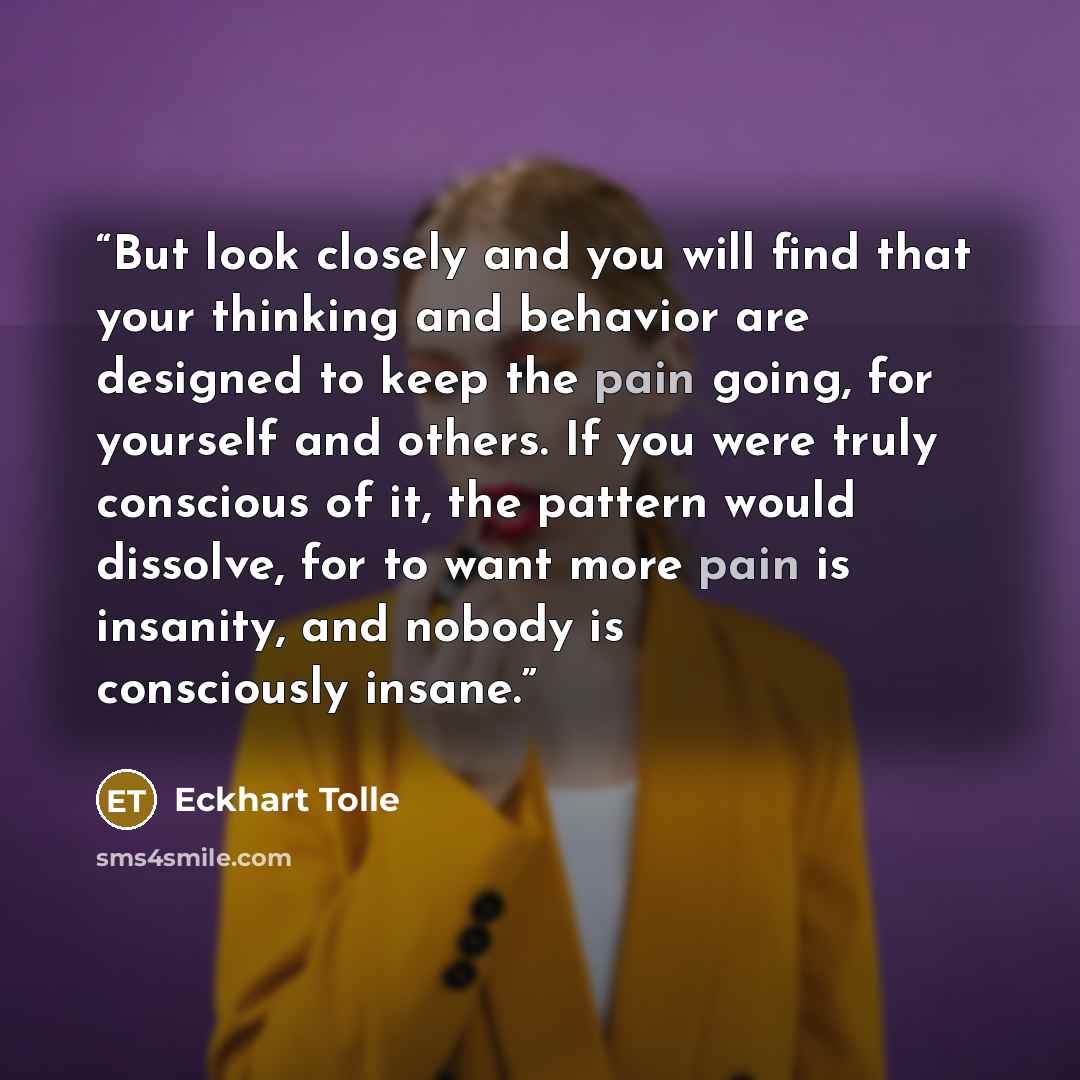 “But look closely and you will find that your thinking and behavior are designed to keep the pain going, for yourself and others. If you were truly conscious of it, the pattern would dissolve, for to want more pain is insanity, and nobody is consciously insane.” quote by Eckhart Tolle
