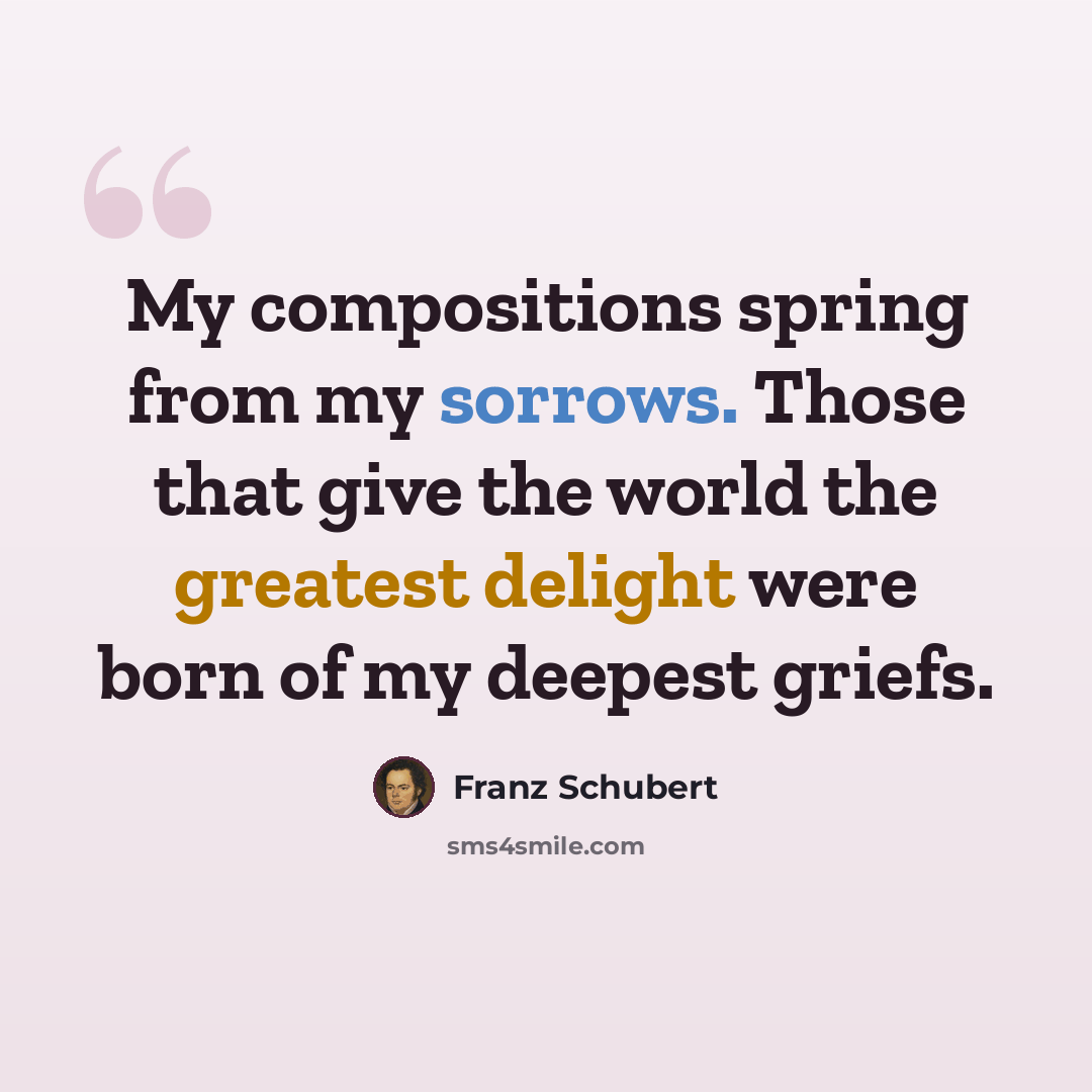 “My compositions spring from my sorrows. Those that give the world the greatest delight were born of my deepest griefs.” quote by Franz Schubert