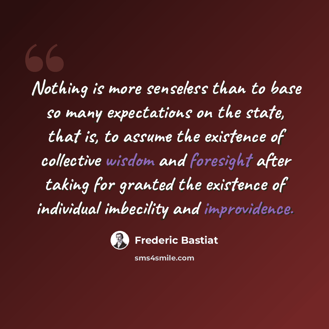 “Nothing is more senseless than to base so many expectations on the state, that is, to assume the existence of collective wisdom and foresight after taking for granted the existence of individual imbecility and improvidence.” quote by Frederic Bastiat