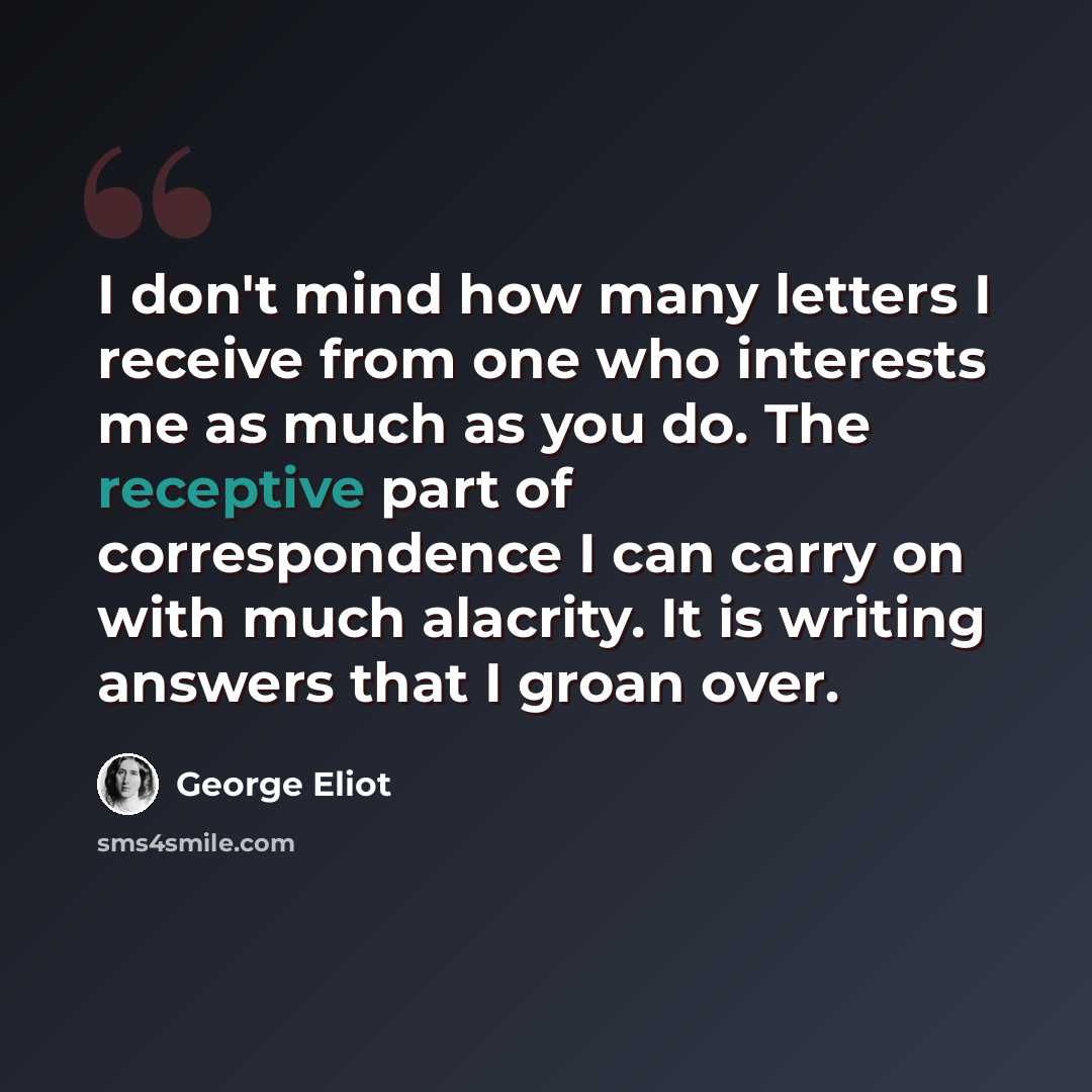 “I don't mind how many letters I receive from one who interests me as much as you do. The receptive part of correspondence I can carry on with much alacrity. It is writing answers that I groan over.” quote by George Eliot