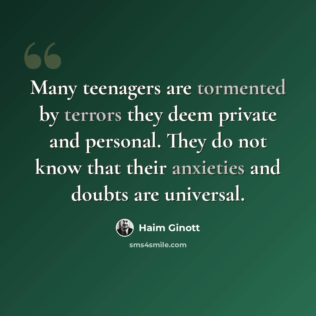 “Many teenagers are tormented by terrors they deem private and personal. They do not know that their anxieties and doubts are universal.” quote by Haim Ginott