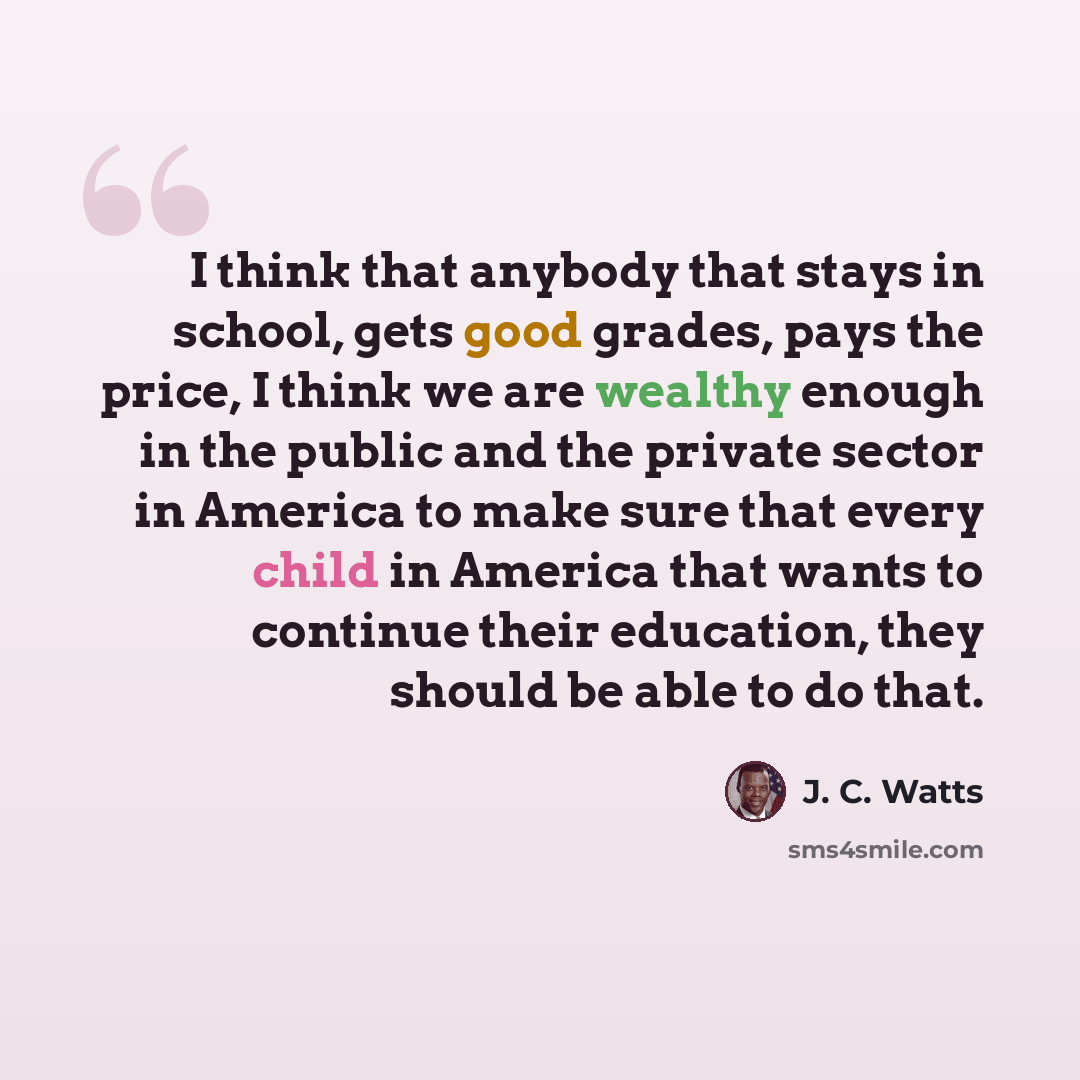 “I think that anybody that stays in school, gets good grades, pays the price, I think we are wealthy enough in the public and the private sector in America to make sure that every child in America that wants to continue their education, they should be able to do that.” quote by J. C. Watts