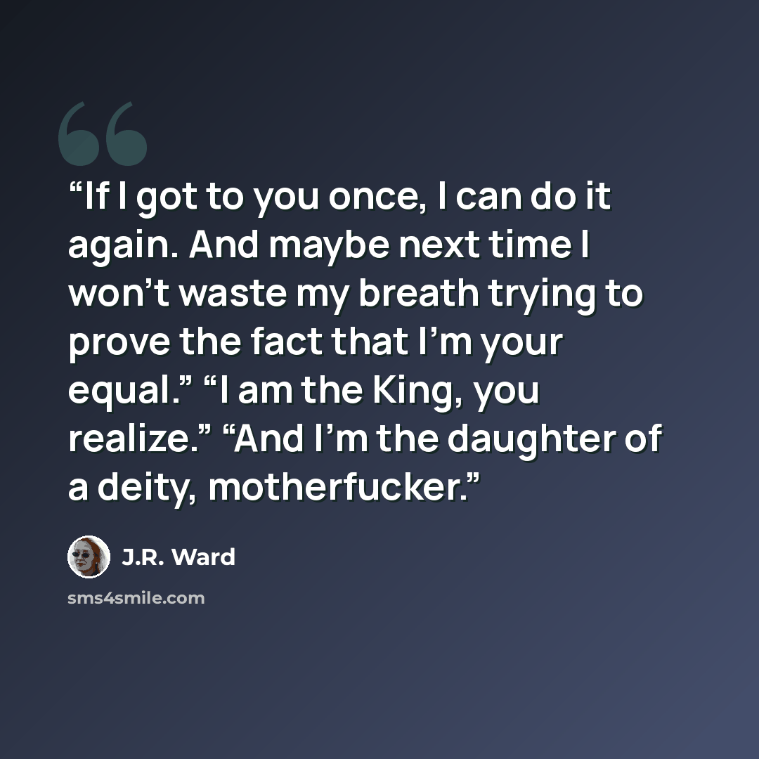 “If I got to you once, I can do it again. And maybe next time I won’t waste my breath trying to prove the fact that I’m your equal.” “I am the King, you realize.” “And I’m the daughter of a deity, motherfucker.” quote by J.R. Ward
