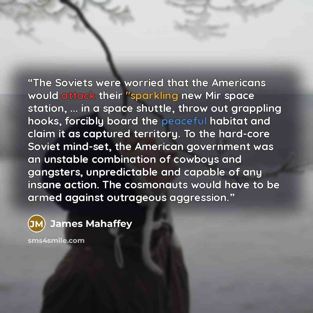 “The Soviets were worried that the Americans would attack their "sparkling new Mir space station, ... in a space shuttle, throw out grappling hooks, forcibly board the peaceful habitat and claim it as captured territory. To the hard-core Soviet mind-set, the American government was an unstable…” quote by James Mahaffey