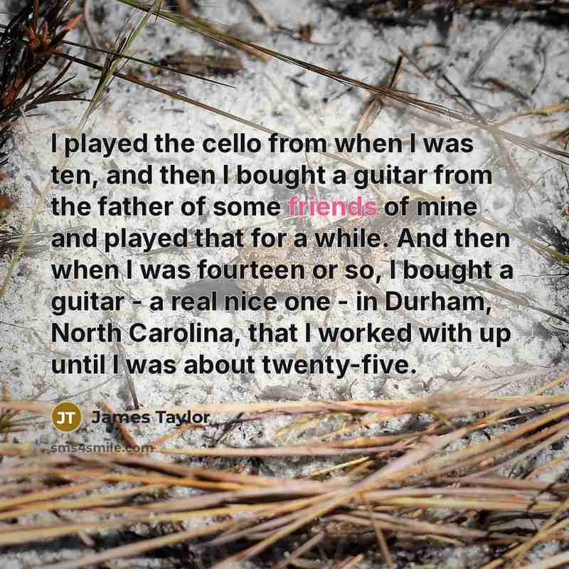 “I played the cello from when I was ten, and then I bought a guitar from the father of some friends of mine and played that for a while. And then when I was fourteen or so, I bought a guitar - a real nice one - in Durham, North Carolina, that I worked with up until I was about twenty-five.” quote by James Taylor