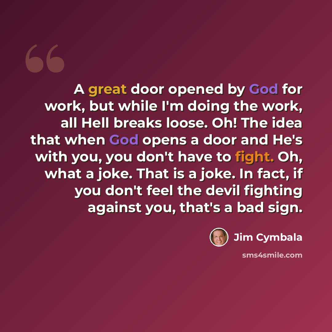 “A great door opened by God for work, but while I'm doing the work, all Hell breaks loose. Oh! The idea that when God opens a door and He's with you, you don't have to fight. Oh, what a joke. That is a joke. In fact, if you don't feel the devil fighting against you, that's a bad sign.” quote by Jim Cymbala