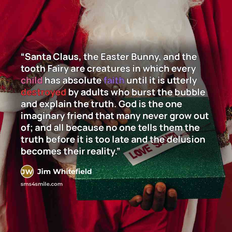 “Santa Claus, the Easter Bunny, and the tooth Fairy are creatures in which every child has absolute faith until it is utterly destroyed by adults who burst the bubble and explain the truth. God is the one imaginary friend that many never grow out of; and all because no one tells them the truth…” quote by Jim Whitefield