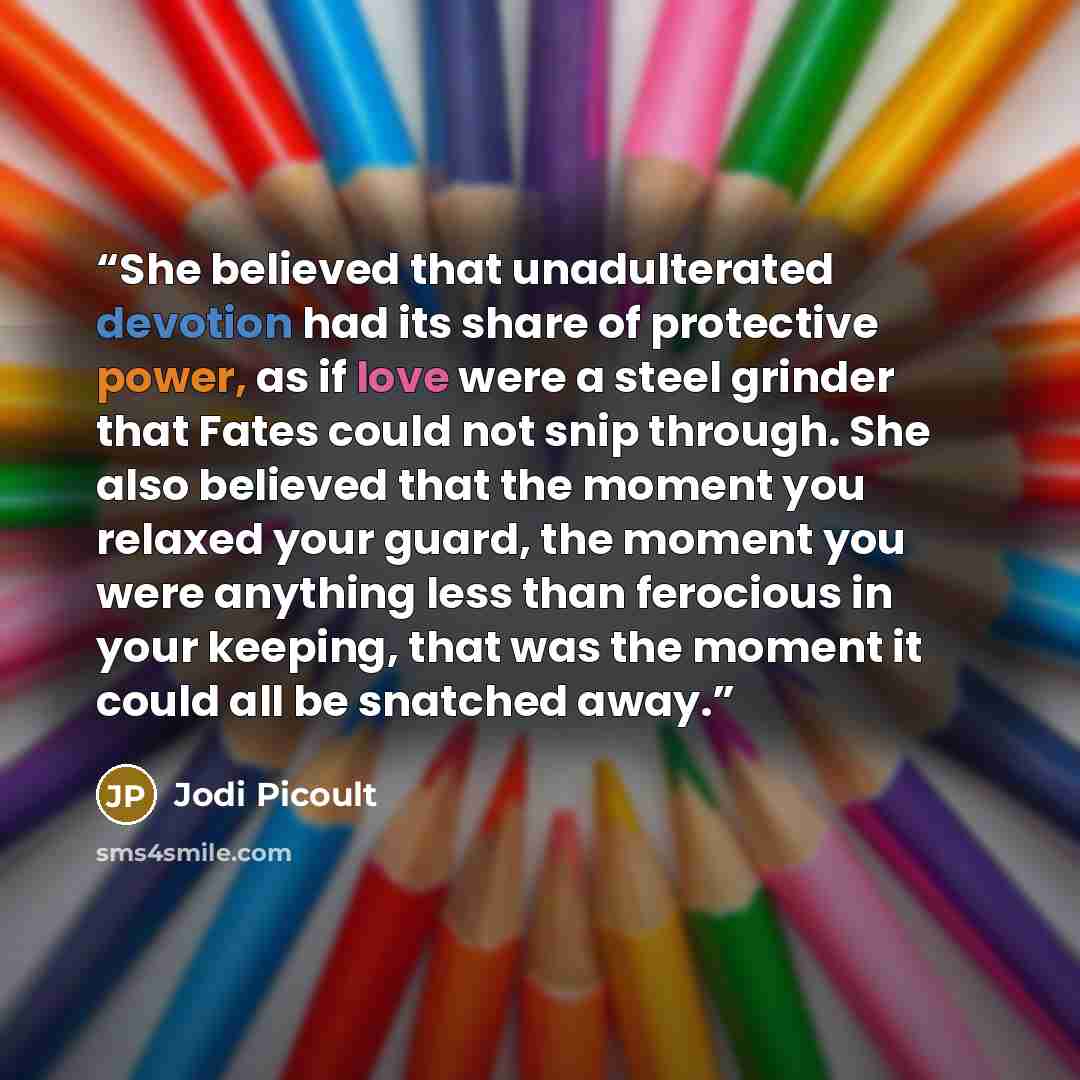 “She believed that unadulterated devotion had its share of protective power, as if love were a steel grinder that Fates could not snip through. She also believed that the moment you relaxed your guard, the moment you were anything less than ferocious in your keeping, that was the moment it could…” quote by Jodi Picoult
