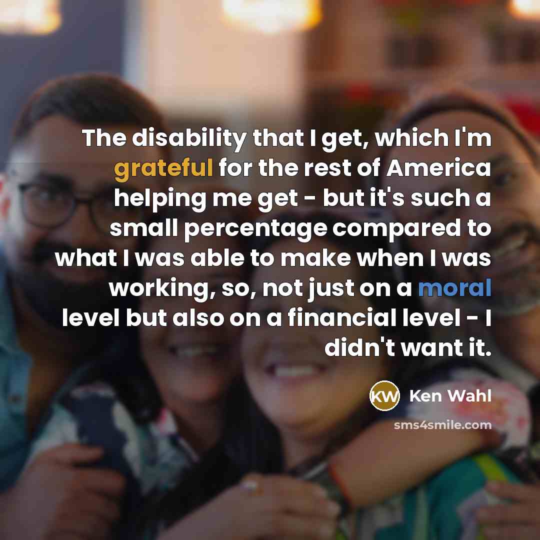 “The disability that I get, which I'm grateful for the rest of America helping me get - but it's such a small percentage compared to what I was able to make when I was working, so, not just on a moral level but also on a financial level - I didn't want it.” quote by Ken Wahl