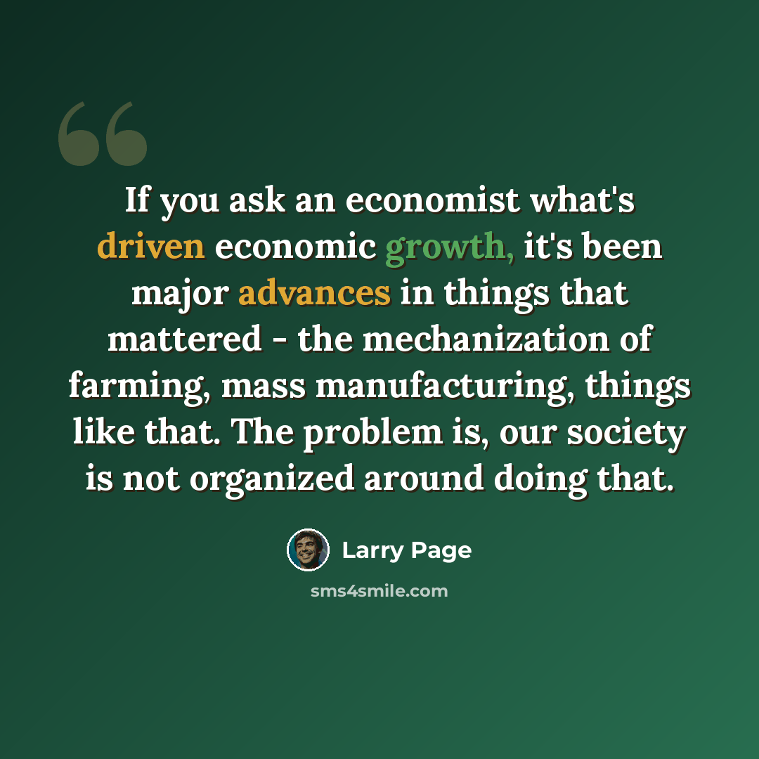 “If you ask an economist what's driven economic growth, it's been major advances in things that mattered - the mechanization of farming, mass manufacturing, things like that. The problem is, our society is not organized around doing that.” quote by Larry Page
