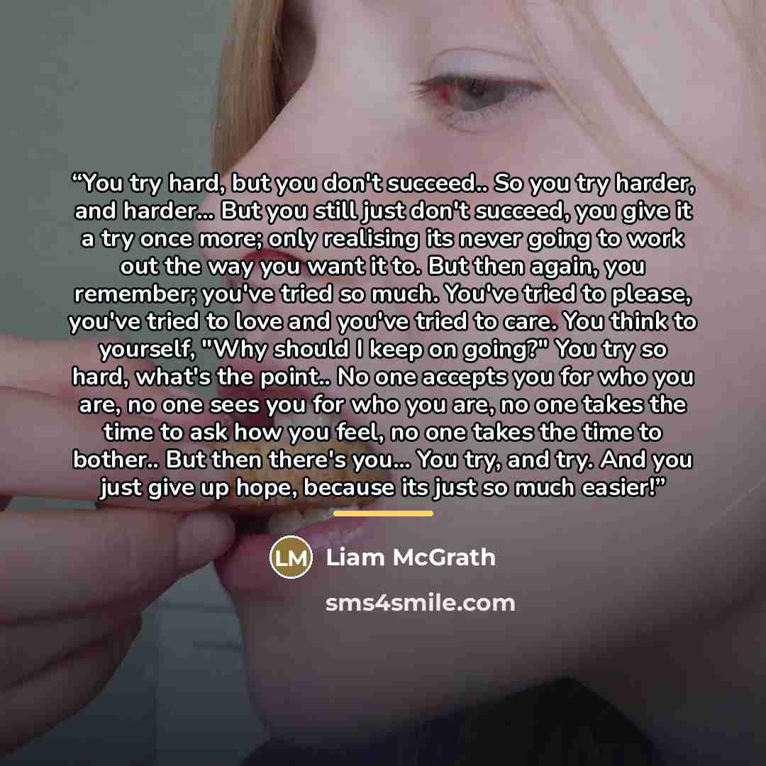 “You try hard, but you don't succeed.. So you try harder, and harder... But you still just don't succeed, you give it a try once more; only realising its never going to work out the way you want it to. But then again, you remember; you've tried so much. You've tried to please, you've tried to love…” quote by Liam McGrath