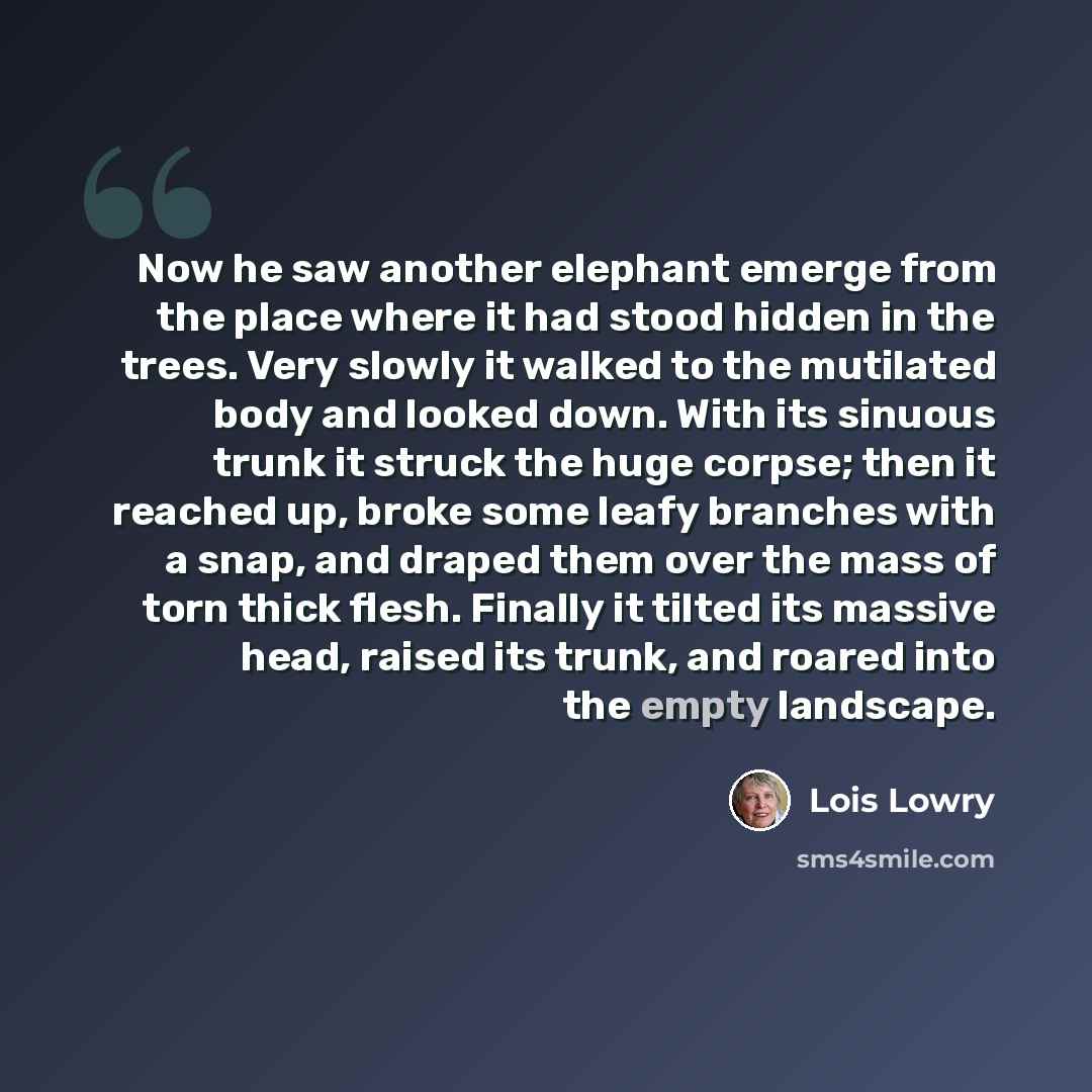 “Now he saw another elephant emerge from the place where it had stood hidden in the trees. Very slowly it walked to the mutilated body and looked down. With its sinuous trunk it struck the huge corpse; then it reached up, broke some leafy branches with a snap, and draped them over the mass of torn…” quote by Lois Lowry