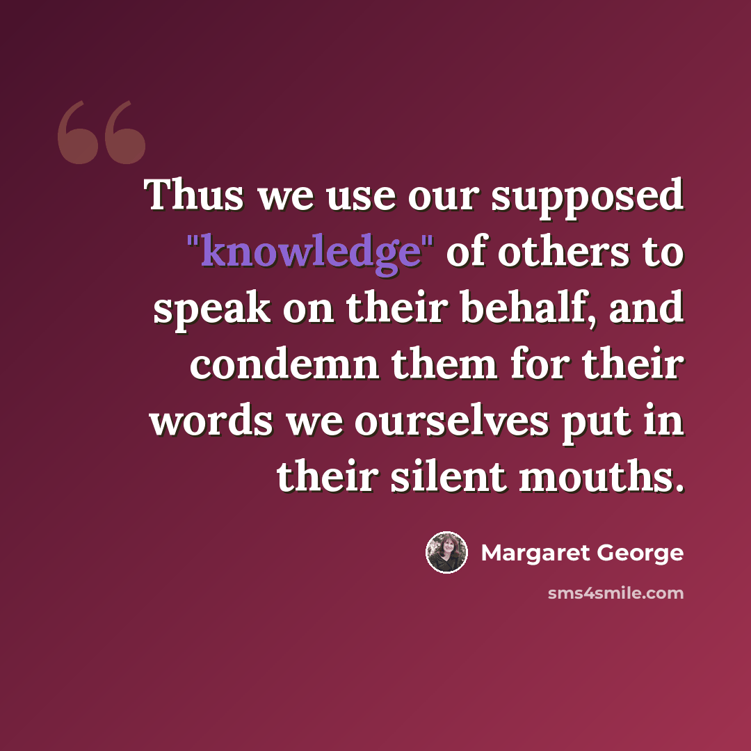 “Thus we use our supposed "knowledge" of others to speak on their behalf, and condemn them for their words we ourselves put in their silent mouths.” quote by Margaret George