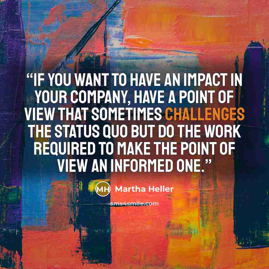 “If you want to have an impact in your company, have a point of view that sometimes challenges the status quo but do the work required to make the point of view an informed one.” quote by Martha Heller