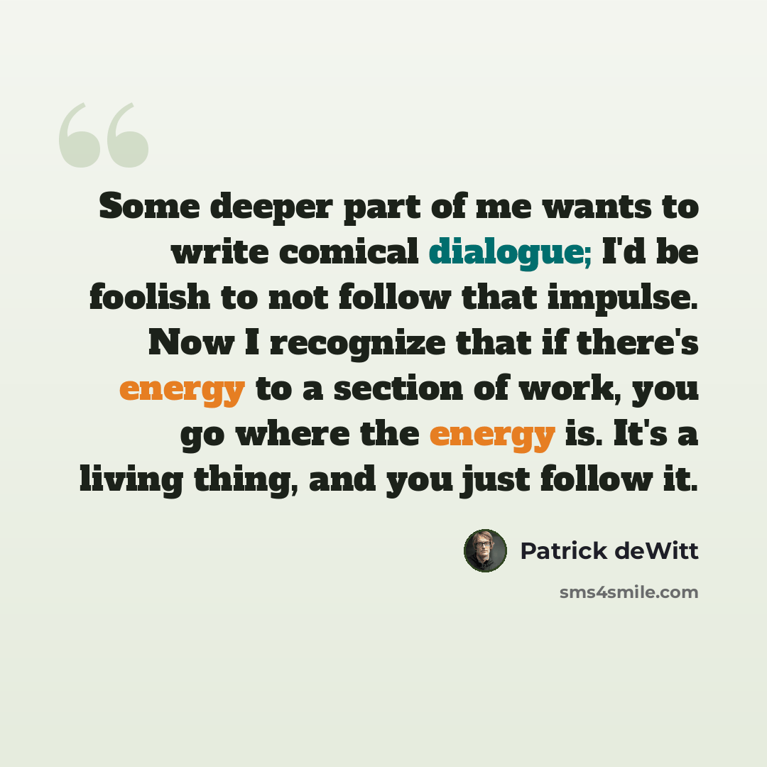 “Some deeper part of me wants to write comical dialogue; I'd be foolish to not follow that impulse. Now I recognize that if there's energy to a section of work, you go where the energy is. It's a living thing, and you just follow it.” quote by Patrick deWitt