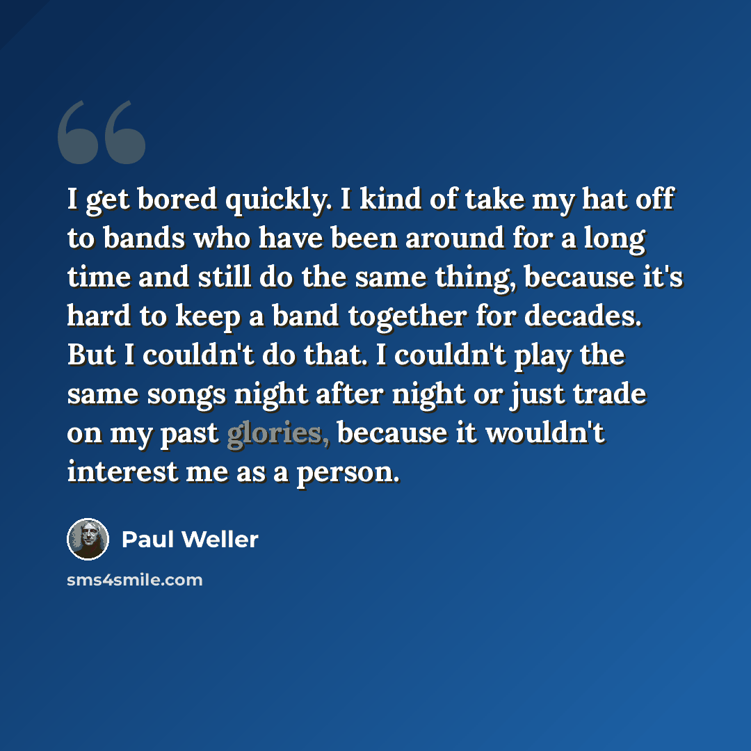 “I get bored quickly. I kind of take my hat off to bands who have been around for a long time and still do the same thing, because it's hard to keep a band together for decades. But I couldn't do that. I couldn't play the same songs night after night or just trade on my past glories, because it…” quote by Paul Weller