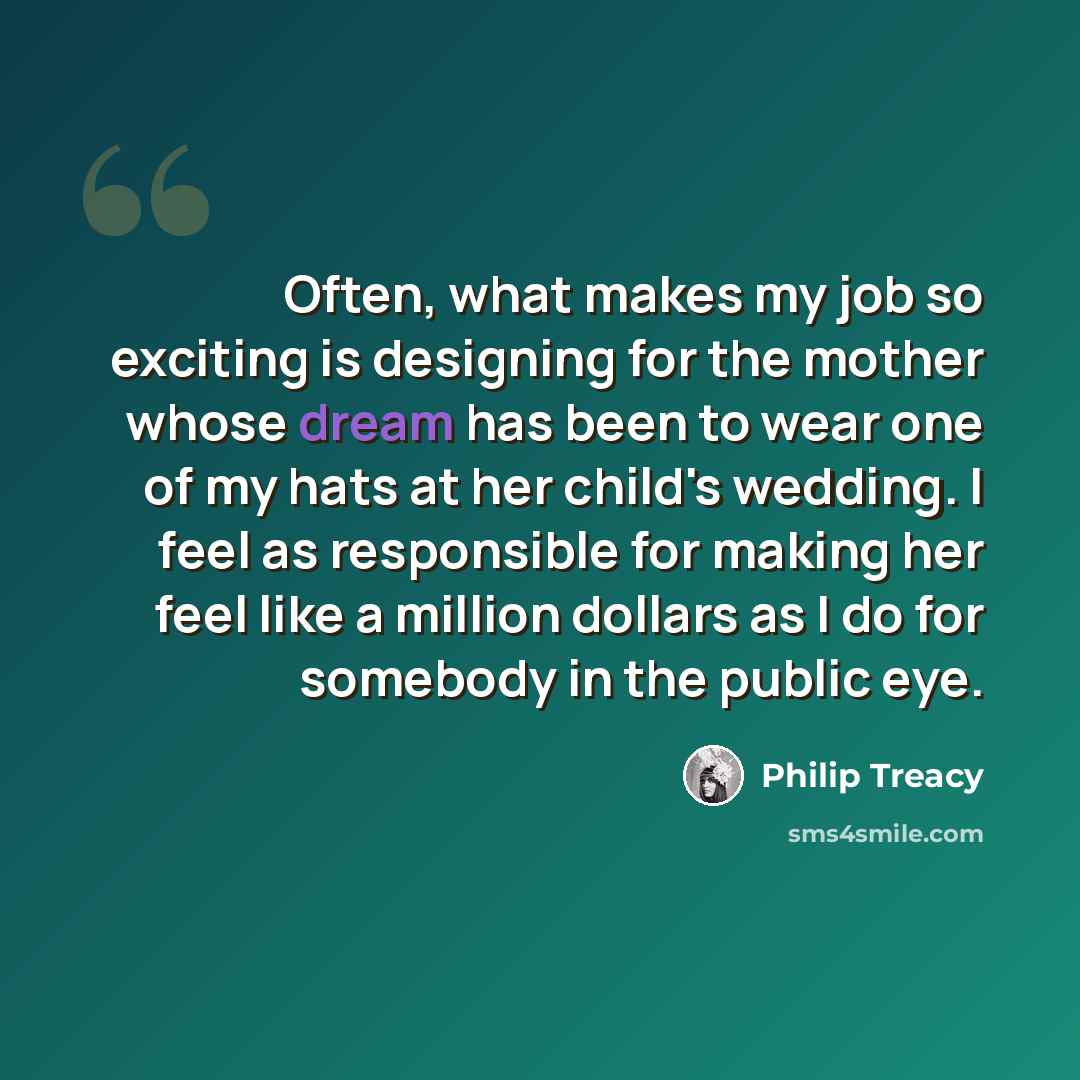 “Often, what makes my job so exciting is designing for the mother whose dream has been to wear one of my hats at her child's wedding. I feel as responsible for making her feel like a million dollars as I do for somebody in the public eye.” quote by Philip Treacy