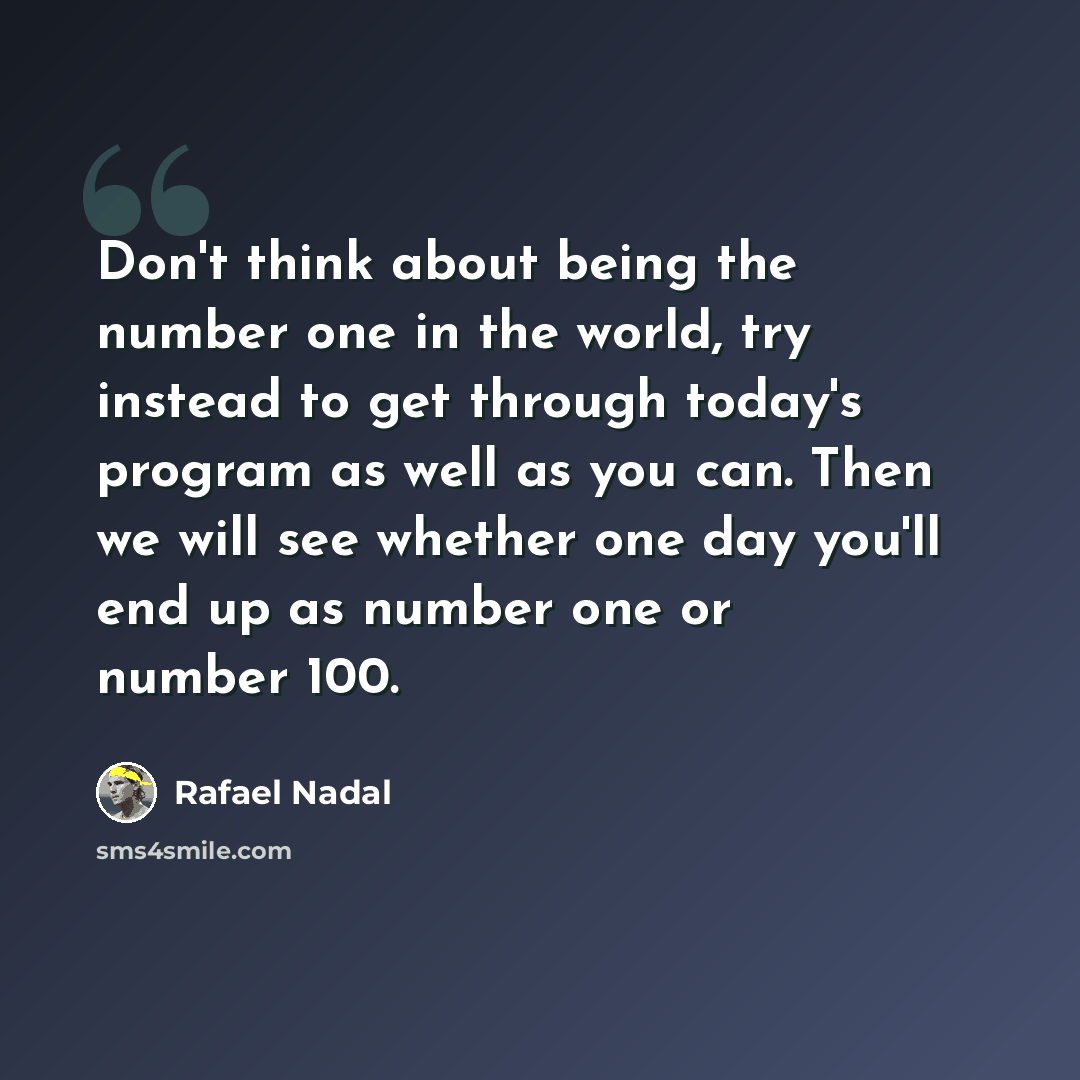 “Don't think about being the number one in the world, try instead to get through today's program as well as you can. Then we will see whether one day you'll end up as number one or number 100.” quote by Rafael Nadal