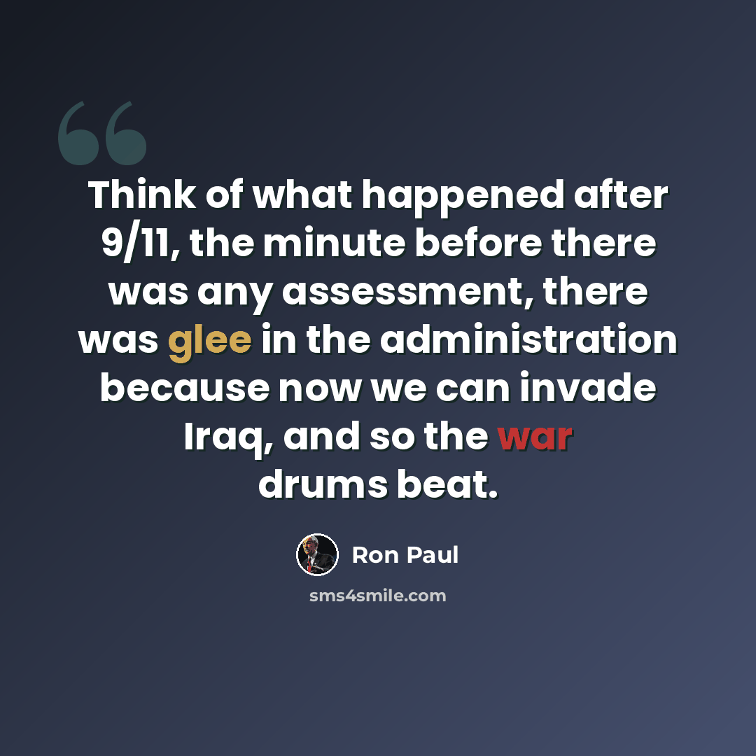 “Think of what happened after 9/11, the minute before there was any assessment, there was glee in the administration because now we can invade Iraq, and so the war drums beat.” quote by Ron Paul