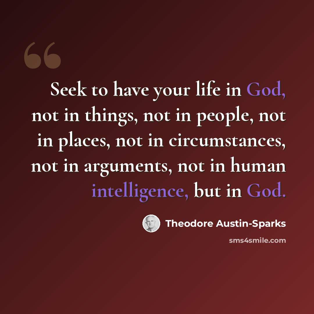 “Seek to have your life in God, not in things, not in people, not in places, not in circumstances, not in arguments, not in human intelligence, but in God.” quote by Theodore Austin-Sparks