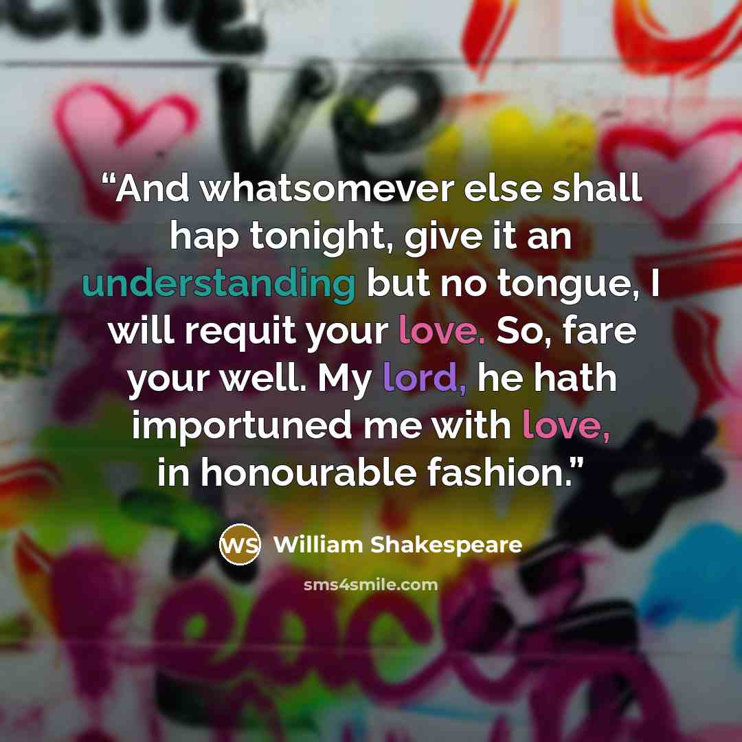 “And whatsomever else shall hap tonight, give it an understanding but no tongue, I will requit your love. So, fare your well. My lord, he hath importuned me with love, in honourable fashion.” quote by William Shakespeare