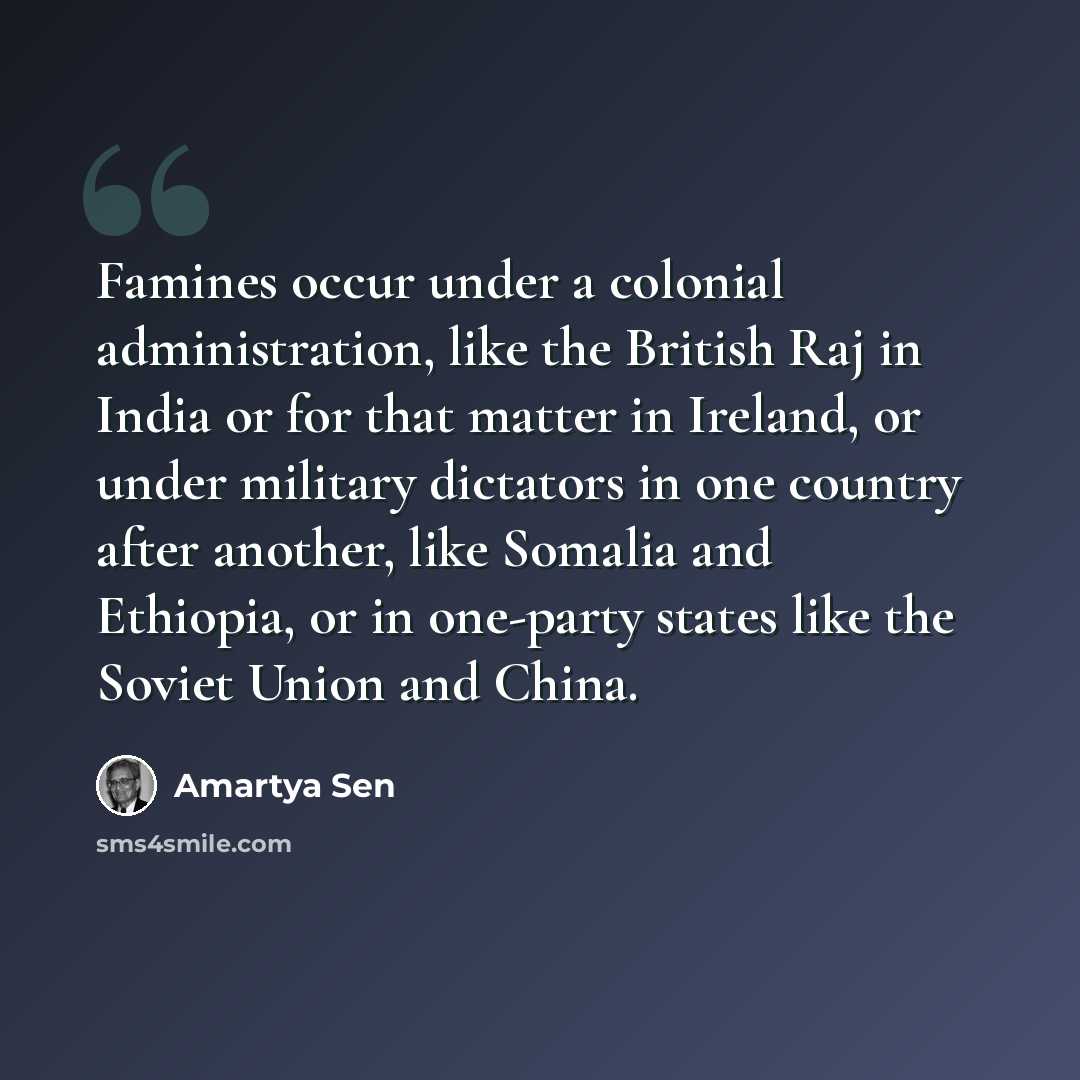 “Famines occur under a colonial administration, like the British Raj in India or for that matter in Ireland, or under military dictators in one country after another, like Somalia and Ethiopia, or in one-party states like the Soviet Union and China.” quote by Amartya Sen