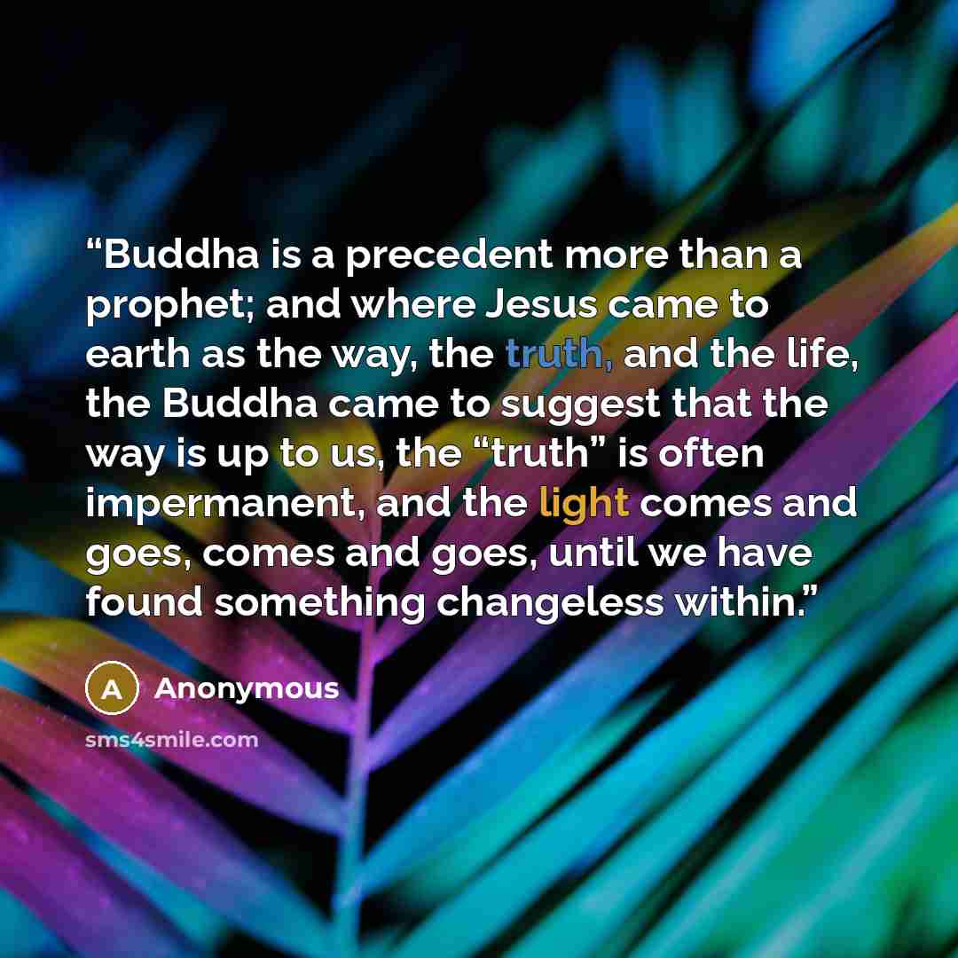 “Buddha is a precedent more than a prophet; and where Jesus came to earth as the way, the truth, and the life, the Buddha came to suggest that the way is up to us, the “truth” is often impermanent, and the light comes and goes, comes and goes, until we have found something changeless within.” quote by Anonymous