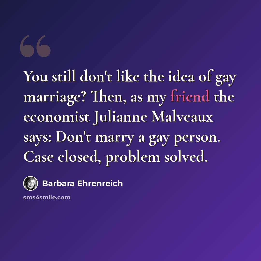 “You still don't like the idea of gay marriage? Then, as my friend the economist Julianne Malveaux says: Don't marry a gay person. Case closed, problem solved.” quote by Barbara Ehrenreich