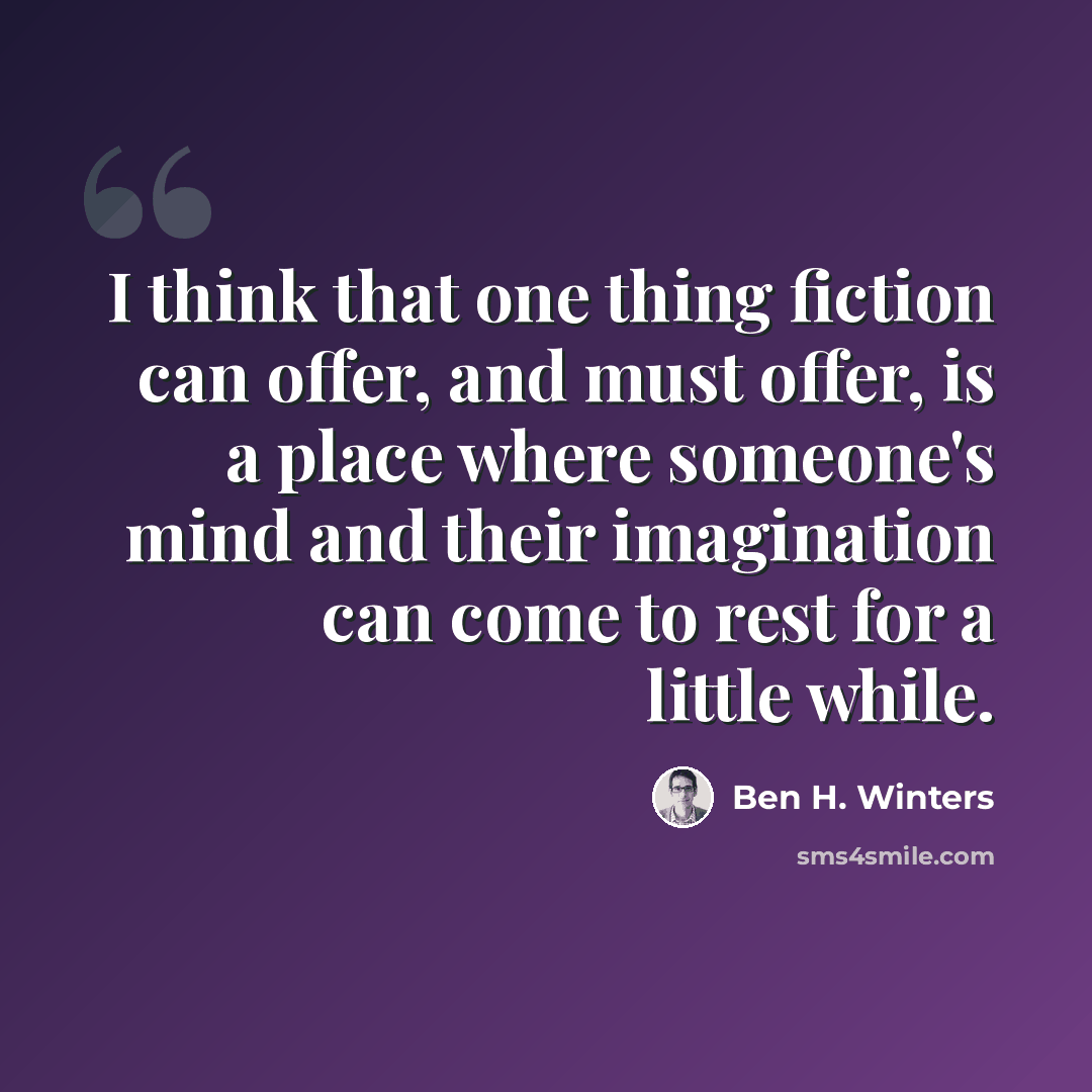 “I think that one thing fiction can offer, and must offer, is a place where someone's mind and their imagination can come to rest for a little while.” quote by Ben H. Winters
