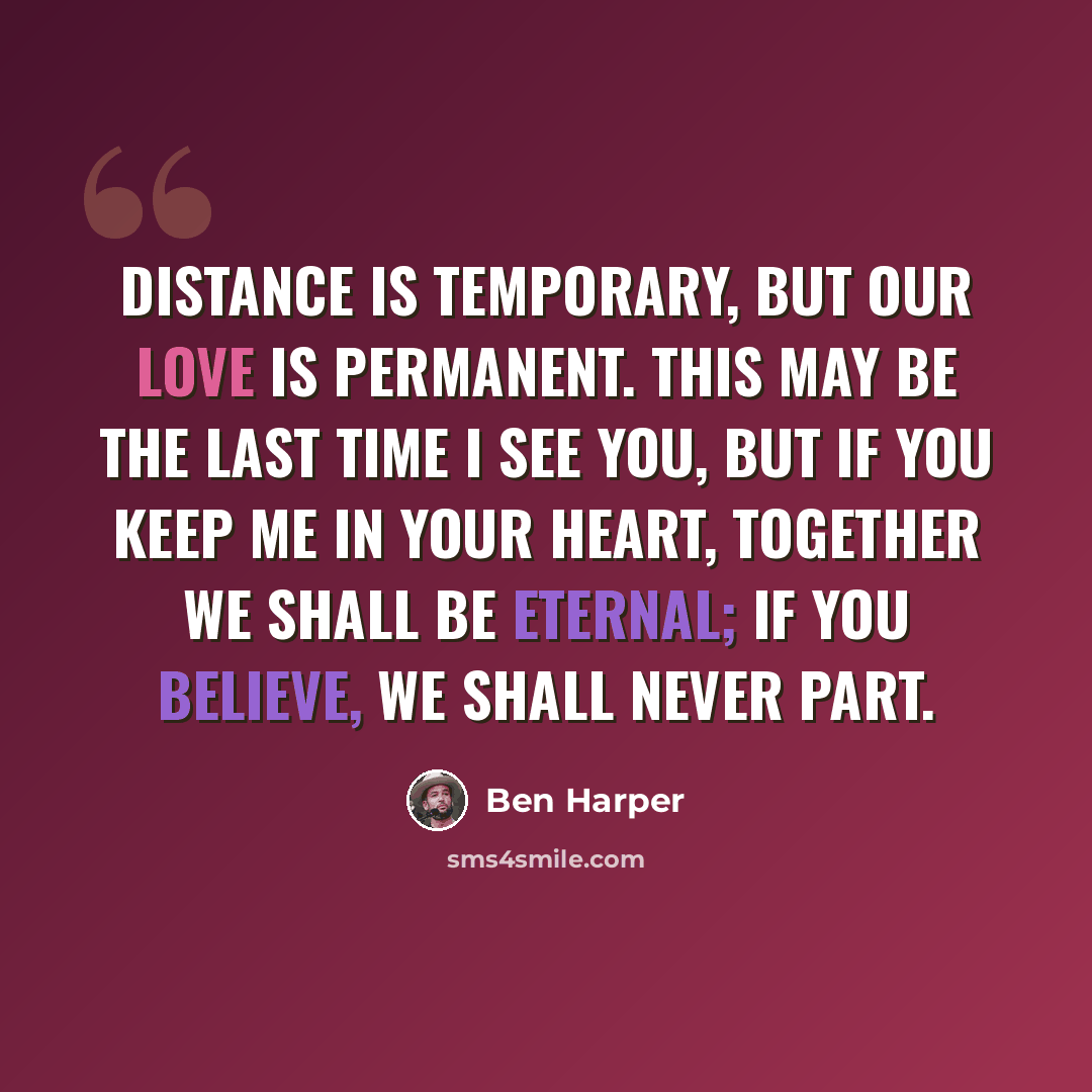 “Distance is temporary, but our love is permanent. This may be the last time I see you, but if you keep me in your heart, together we shall be eternal; if you believe, we shall never part.” quote by Ben Harper