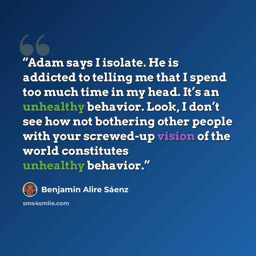 “Adam says I isolate. He is addicted to telling me that I spend too much time in my head. It’s an unhealthy behavior. Look, I don’t see how not bothering other people with your screwed-up vision of the world constitutes unhealthy behavior.” quote by Benjamin Alire Sáenz