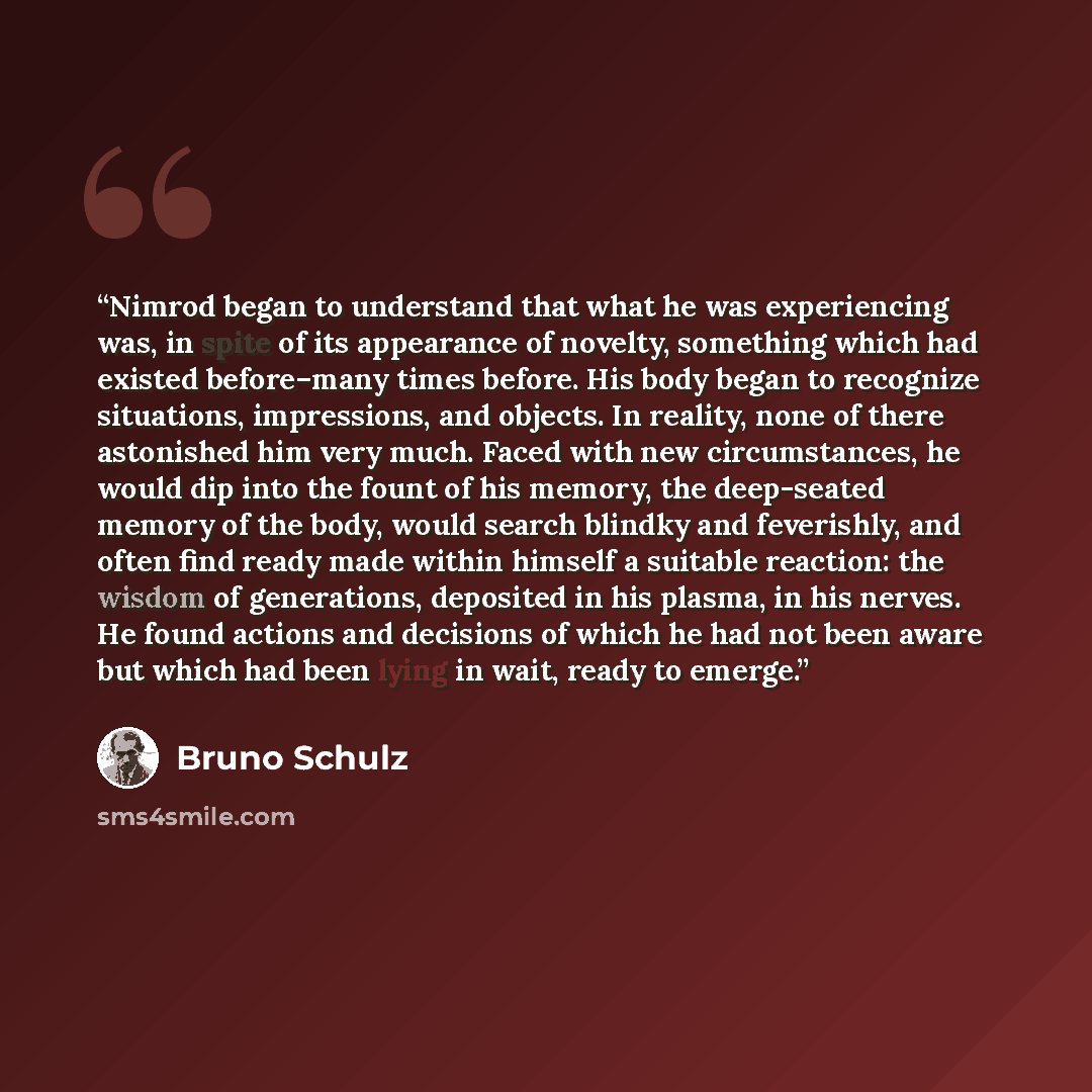 “Nimrod began to understand that what he was experiencing was, in spite of its appearance of novelty, something which had existed before–many times before. His body began to recognize situations, impressions, and objects. In reality, none of there astonished him very much. Faced with new…” quote by Bruno Schulz