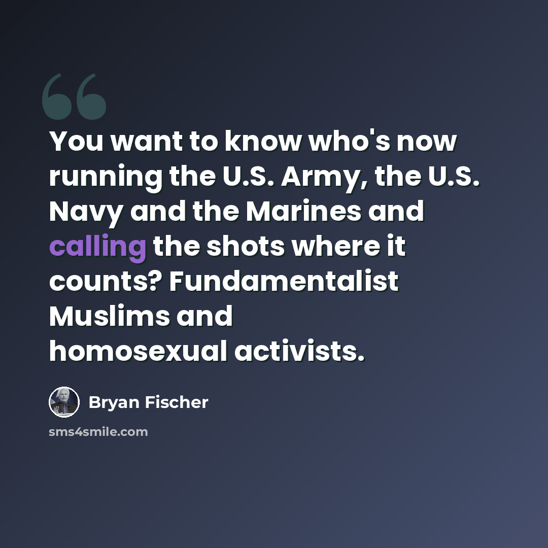 “You want to know who's now running the U.S. Army, the U.S. Navy and the Marines and calling the shots where it counts? Fundamentalist Muslims and homosexual activists.” quote by Bryan Fischer
