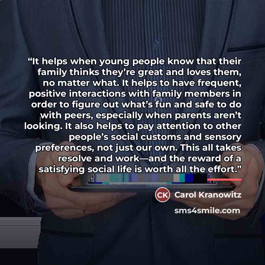 “It helps when young people know that their family thinks they’re great and loves them, no matter what. It helps to have frequent, positive interactions with family members in order to figure out what’s fun and safe to do with peers, especially when parents aren’t looking. It also helps to pay…” quote by Carol Kranowitz
