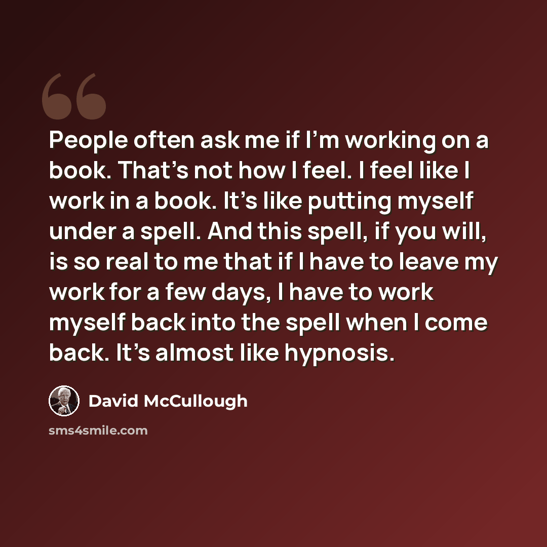 “People often ask me if I'm working on a book. That's not how I feel. I feel like I work in a book. It's like putting myself under a spell. And this spell, if you will, is so real to me that if I have to leave my work for a few days, I have to work myself back into the spell when I come back. It's…” quote by David McCullough