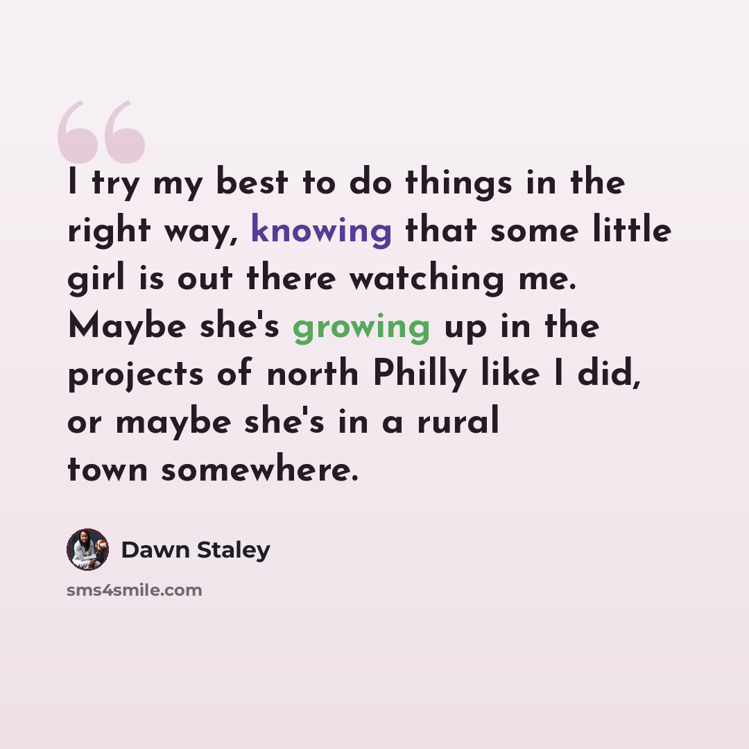 “I try my best to do things in the right way, knowing that some little girl is out there watching me. Maybe she's growing up in the projects of north Philly like I did, or maybe she's in a rural town somewhere.” quote by Dawn Staley