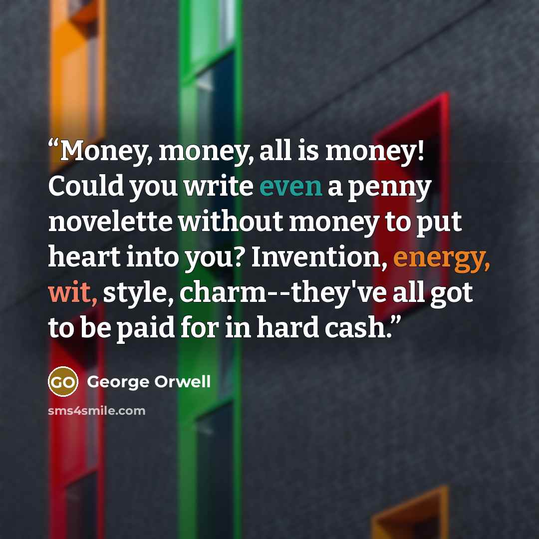 “Money, money, all is money! Could you write even a penny novelette without money to put heart into you? Invention, energy, wit, style, charm--they've all got to be paid for in hard cash.” quote by George Orwell