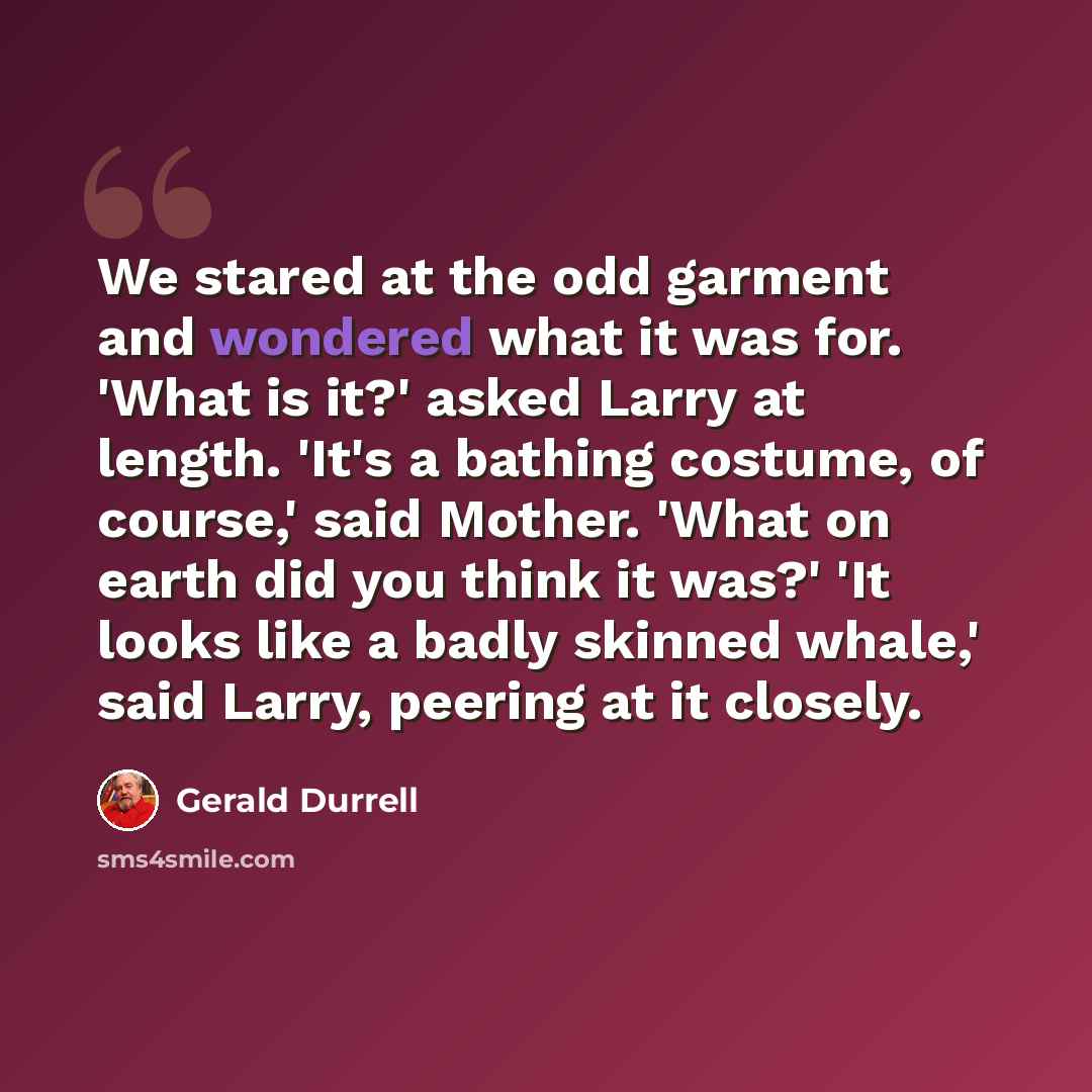 “We stared at the odd garment and wondered what it was for. 'What is it?' asked Larry at length. 'It's a bathing costume, of course,' said Mother. 'What on earth did you think it was?' 'It looks like a badly skinned whale,' said Larry, peering at it closely.” quote by Gerald Durrell