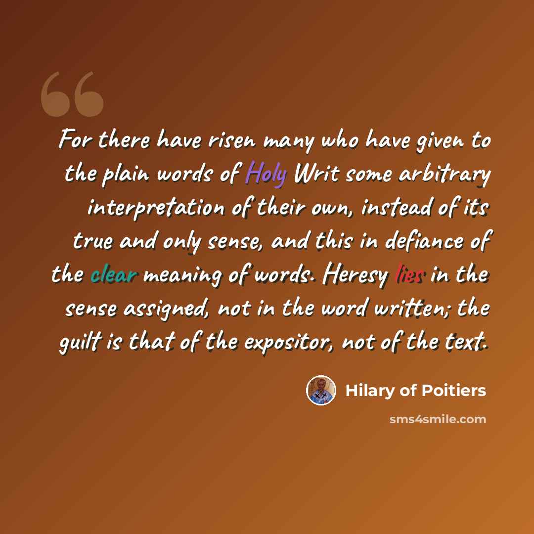 “For there have risen many who have given to the plain words of Holy Writ some arbitrary interpretation of their own, instead of its true and only sense, and this in defiance of the clear meaning of words. Heresy lies in the sense assigned, not in the word written; the guilt is that of the…” quote by Hilary of Poitiers