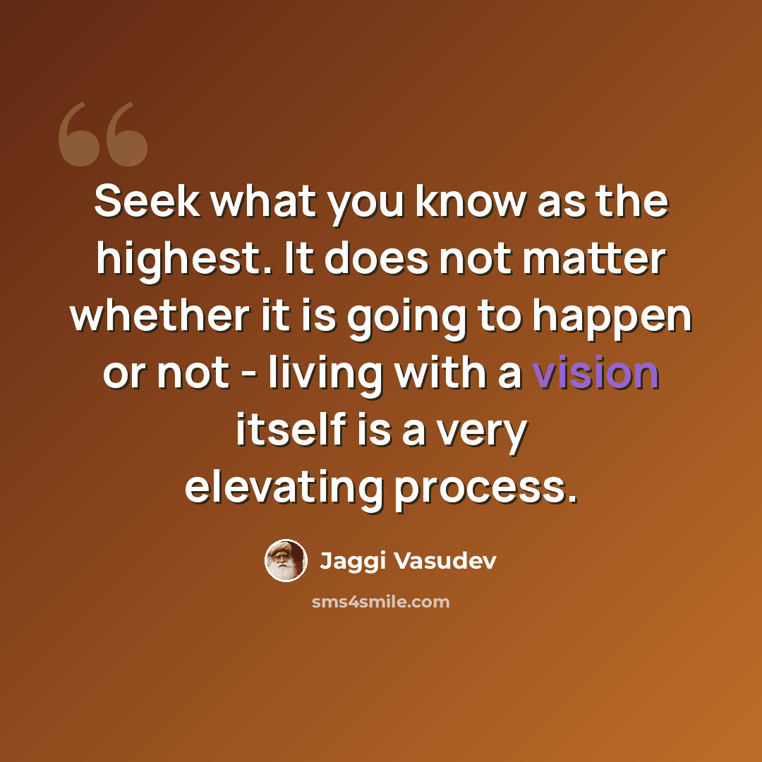 “Seek what you know as the highest. It does not matter whether it is going to happen or not - living with a vision itself is a very elevating process.” quote by Jaggi Vasudev