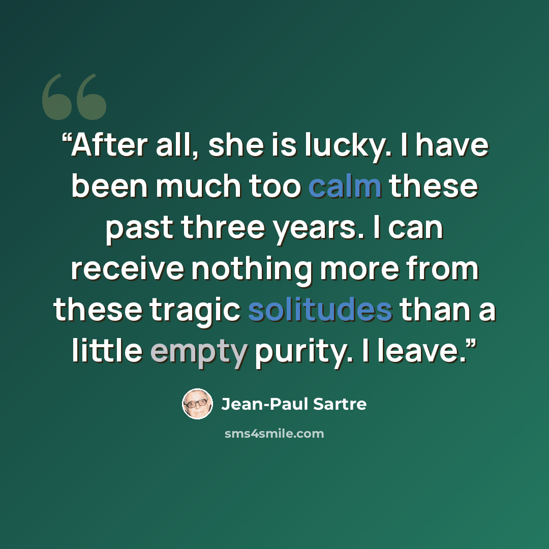 “After all, she is lucky. I have been much too calm these past three years. I can receive nothing more from these tragic solitudes than a little empty purity. I leave.” quote by Jean-Paul Sartre
