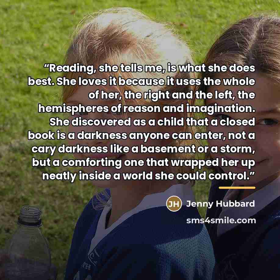 “Reading, she tells me, is what she does best. She loves it because it uses the whole of her, the right and the left, the hemispheres of reason and imagination. She discovered as a child that a closed book is a darkness anyone can enter, not a cary darkness like a basement or a storm, but a…” quote by Jenny Hubbard