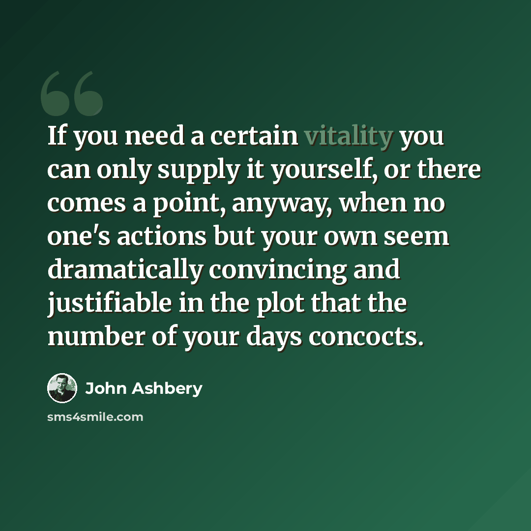 “If you need a certain vitality you can only supply it yourself, or there comes a point, anyway, when no one's actions but your own seem dramatically convincing and justifiable in the plot that the number of your days concocts.” quote by John Ashbery