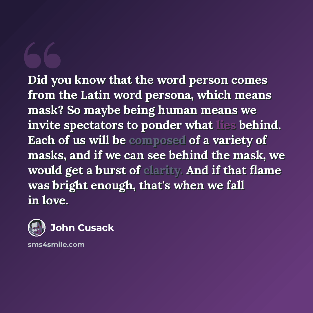 “Did you know that the word person comes from the Latin word persona, which means mask? So maybe being human means we invite spectators to ponder what lies behind. Each of us will be composed of a variety of masks, and if we can see behind the mask, we would get a burst of clarity. And if that…” quote by John Cusack