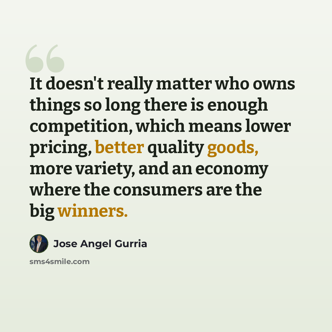 “It doesn't really matter who owns things so long there is enough competition, which means lower pricing, better quality goods, more variety, and an economy where the consumers are the big winners.” quote by Jose Angel Gurria