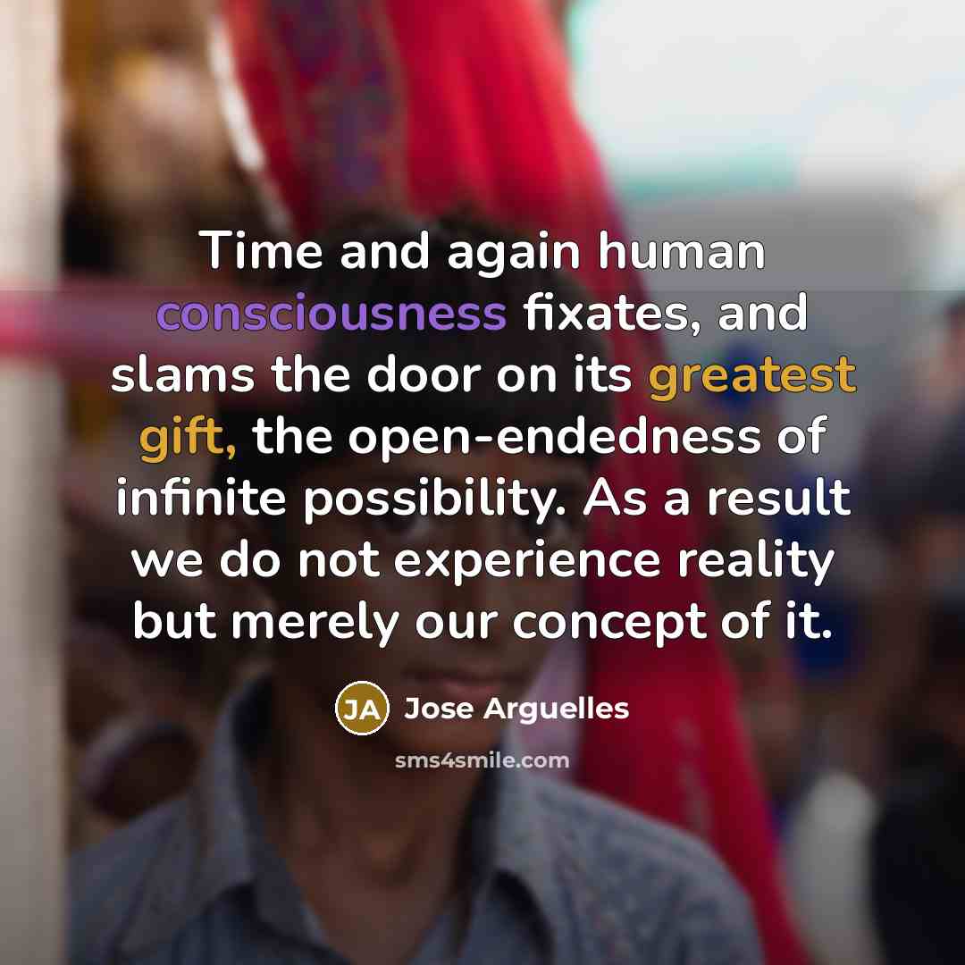 “Time and again human consciousness fixates, and slams the door on its greatest gift, the open-endedness of infinite possibility. As a result we do not experience reality but merely our concept of it.” quote by Jose Arguelles