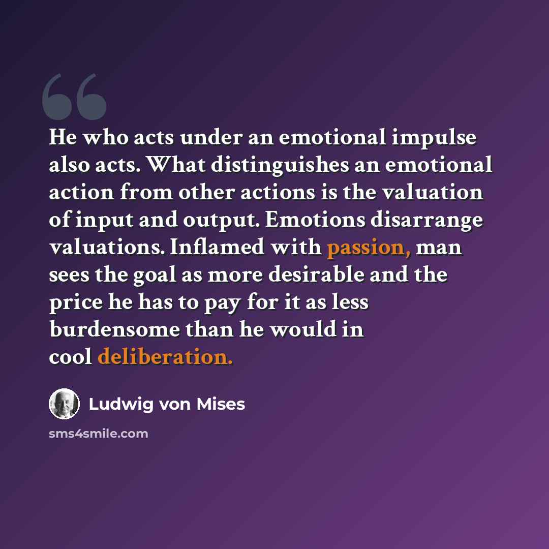 “He who acts under an emotional impulse also acts. What distinguishes an emotional action from other actions is the valuation of input and output. Emotions disarrange valuations. Inflamed with passion, man sees the goal as more desirable and the price he has to pay for it as less burdensome than he…” quote by Ludwig von Mises