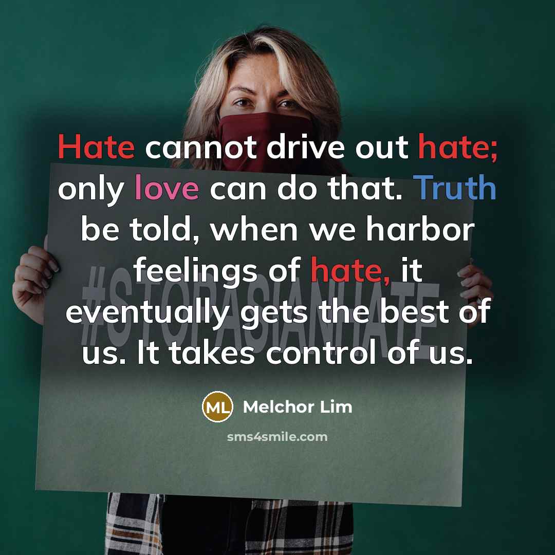 “Hate cannot drive out hate; only love can do that. Truth be told, when we harbor feelings of hate, it eventually gets the best of us. It takes control of us.” quote by Melchor Lim