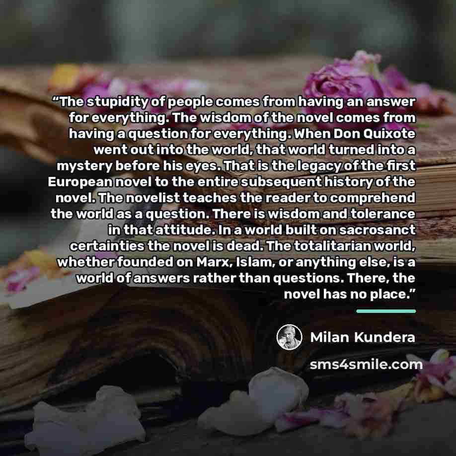“The stupidity of people comes from having an answer for everything. The wisdom of the novel comes from having a question for everything. When Don Quixote went out into the world, that world turned into a mystery before his eyes. That is the legacy of the first European novel to the entire…” quote by Milan Kundera