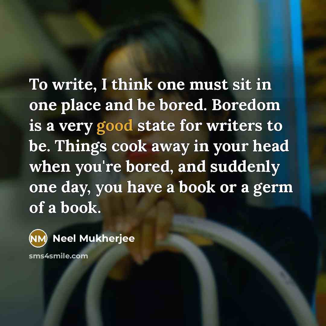 “To write, I think one must sit in one place and be bored. Boredom is a very good state for writers to be. Things cook away in your head when you're bored, and suddenly one day, you have a book or a germ of a book.” quote by Neel Mukherjee